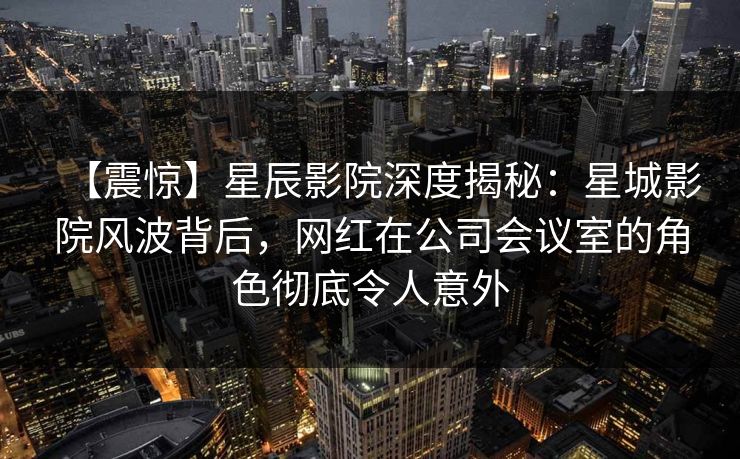 【震惊】星辰影院深度揭秘：星城影院风波背后，网红在公司会议室的角色彻底令人意外