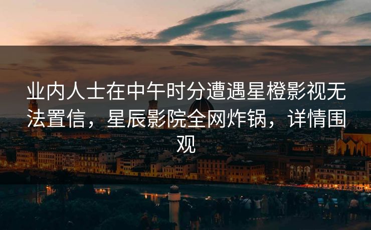 业内人士在中午时分遭遇星橙影视无法置信，星辰影院全网炸锅，详情围观
