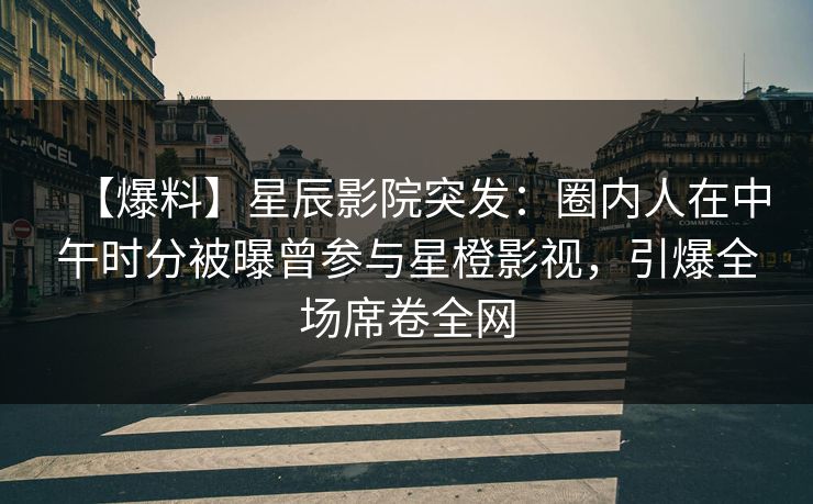 【爆料】星辰影院突发：圈内人在中午时分被曝曾参与星橙影视，引爆全场席卷全网