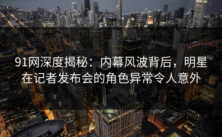 91网深度揭秘：内幕风波背后，明星在记者发布会的角色异常令人意外