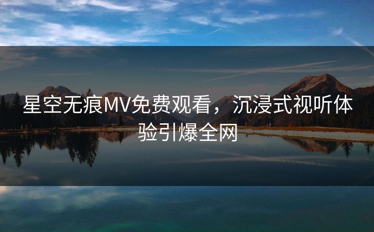 星空无痕MV免费观看，沉浸式视听体验引爆全网