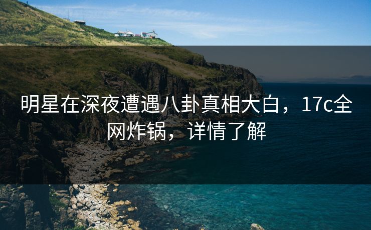 明星在深夜遭遇八卦真相大白，17c全网炸锅，详情了解