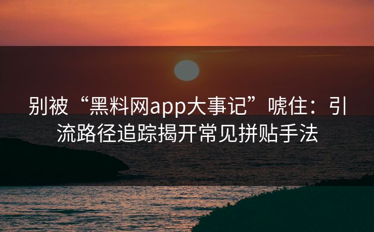 别被“黑料网app大事记”唬住：引流路径追踪揭开常见拼贴手法