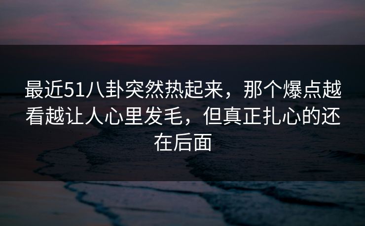 最近51八卦突然热起来，那个爆点越看越让人心里发毛，但真正扎心的还在后面