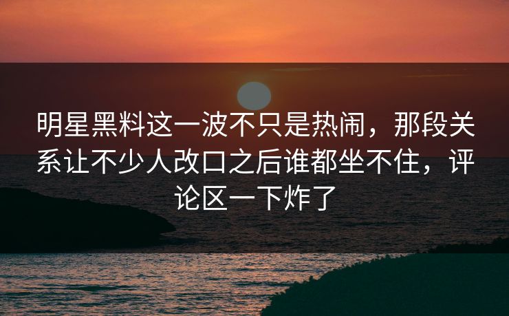 明星黑料这一波不只是热闹，那段关系让不少人改口之后谁都坐不住，评论区一下炸了