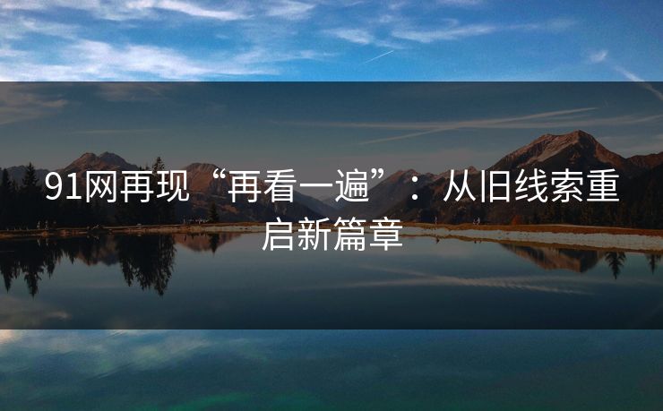 91网再现“再看一遍”:从旧线索重启新篇章 91网再现“再看一遍”:从旧线索重启新篇章