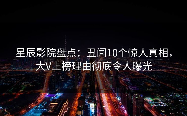 星辰影院盘点：丑闻10个惊人真相，大V上榜理由彻底令人曝光
