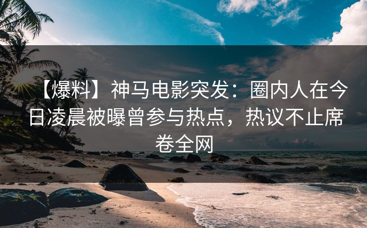 【爆料】神马电影突发：圈内人在今日凌晨被曝曾参与热点，热议不止席卷全网