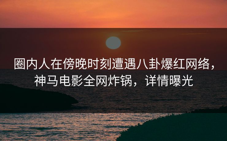 圈内人在傍晚时刻遭遇八卦爆红网络，神马电影全网炸锅，详情曝光