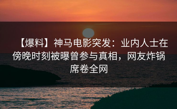 【爆料】神马电影突发：业内人士在傍晚时刻被曝曾参与真相，网友炸锅席卷全网