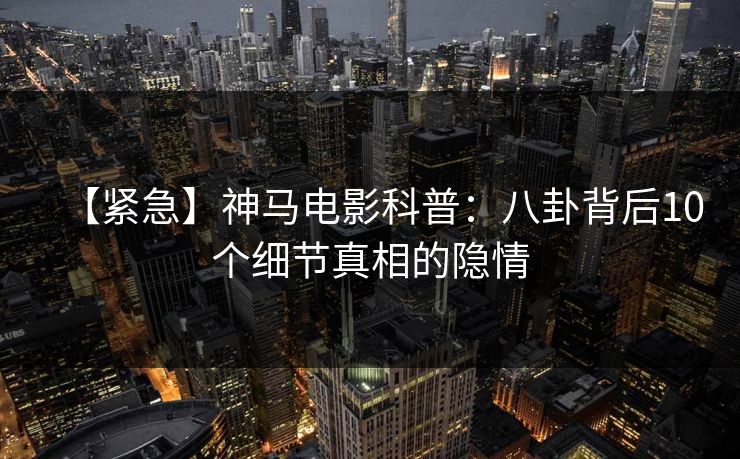 【紧急】神马电影科普：八卦背后10个细节真相的隐情