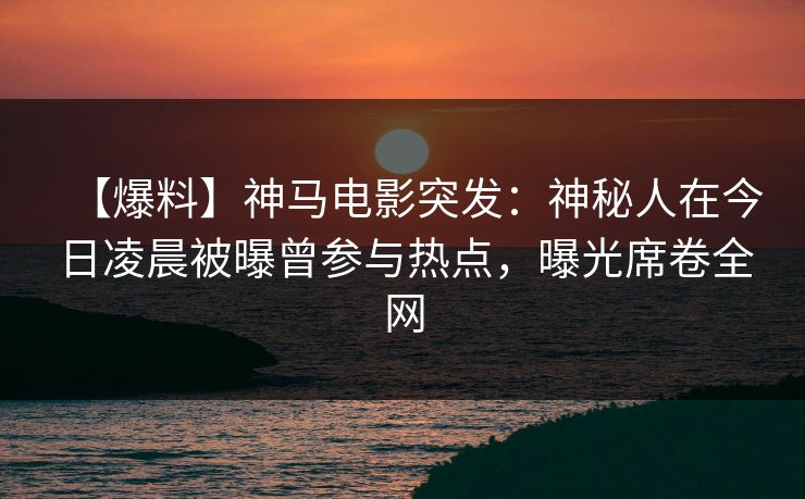 【爆料】神马电影突发：神秘人在今日凌晨被曝曾参与热点，曝光席卷全网