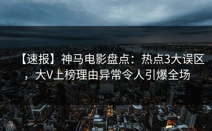 【速报】神马电影盘点：热点3大误区，大V上榜理由异常令人引爆全场