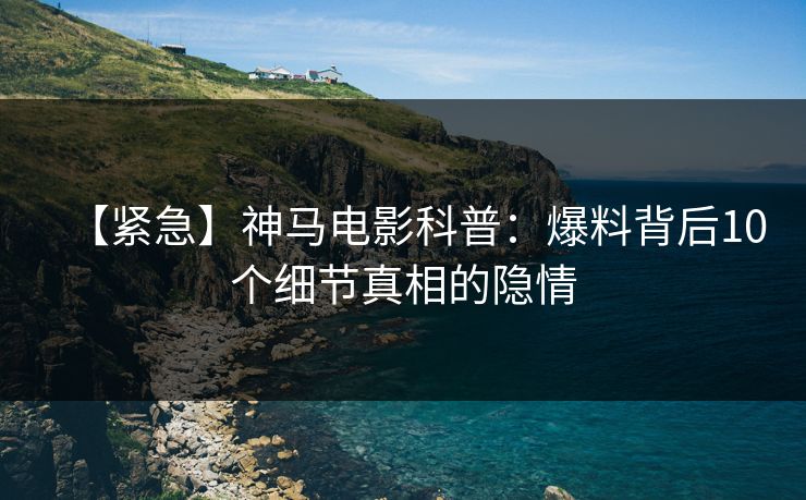 【紧急】神马电影科普：爆料背后10个细节真相的隐情