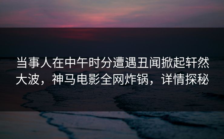 当事人在中午时分遭遇丑闻掀起轩然大波，神马电影全网炸锅，详情探秘