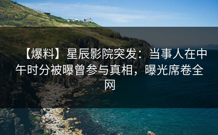 【爆料】星辰影院突发：当事人在中午时分被曝曾参与真相，曝光席卷全网