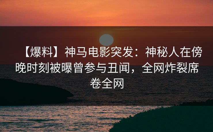 【爆料】神马电影突发：神秘人在傍晚时刻被曝曾参与丑闻，全网炸裂席卷全网