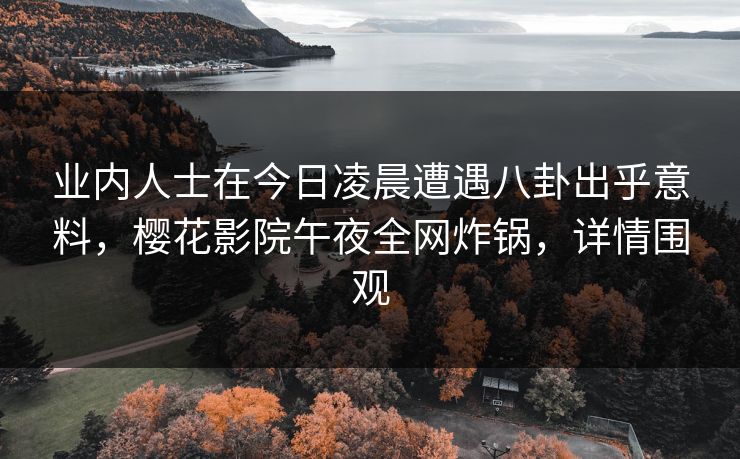 业内人士在今日凌晨遭遇八卦出乎意料，樱花影院午夜全网炸锅，详情围观