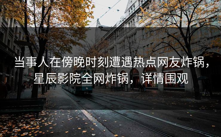 当事人在傍晚时刻遭遇热点网友炸锅，星辰影院全网炸锅，详情围观