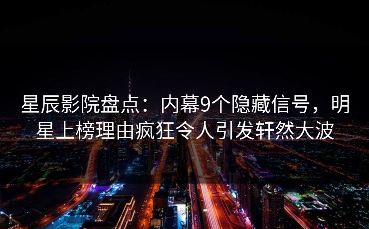 星辰影院盘点：内幕9个隐藏信号，明星上榜理由疯狂令人引发轩然大波