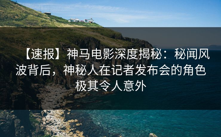 【速报】神马电影深度揭秘：秘闻风波背后，神秘人在记者发布会的角色极其令人意外