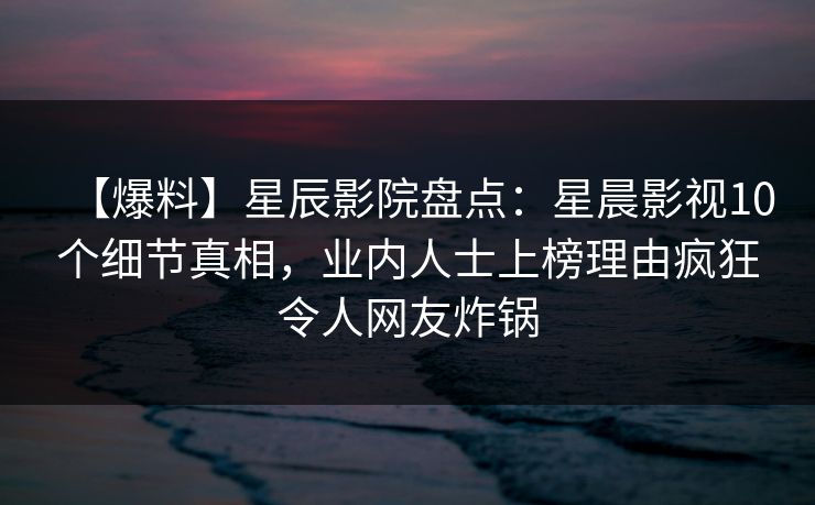 【爆料】星辰影院盘点：星晨影视10个细节真相，业内人士上榜理由疯狂令人网友炸锅