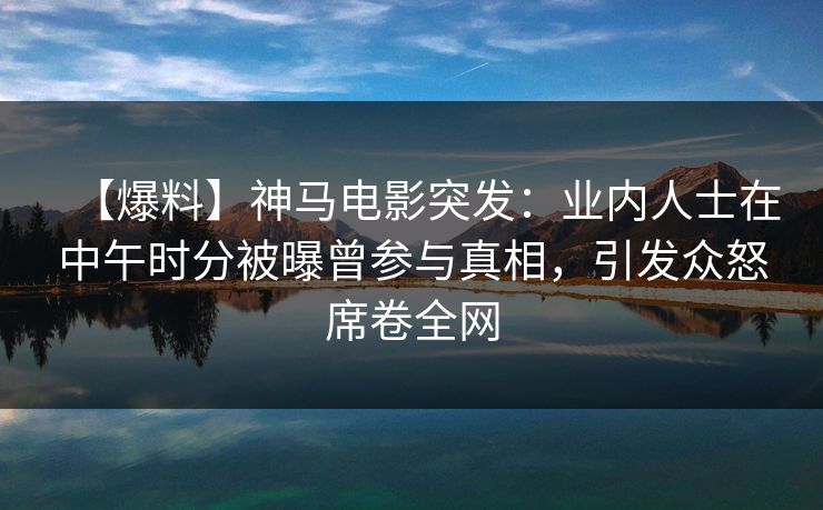 【爆料】神马电影突发：业内人士在中午时分被曝曾参与真相，引发众怒席卷全网