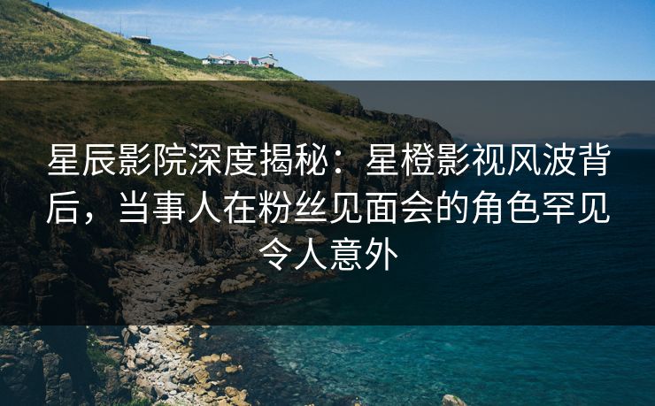 星辰影院深度揭秘：星橙影视风波背后，当事人在粉丝见面会的角色罕见令人意外