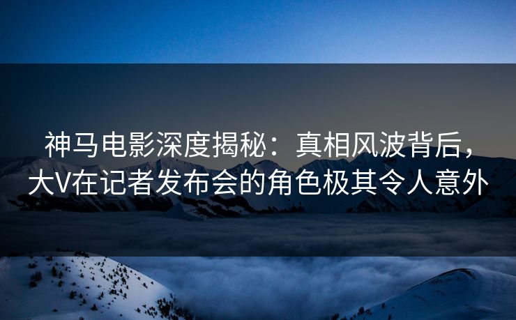 神马电影深度揭秘：真相风波背后，大V在记者发布会的角色极其令人意外