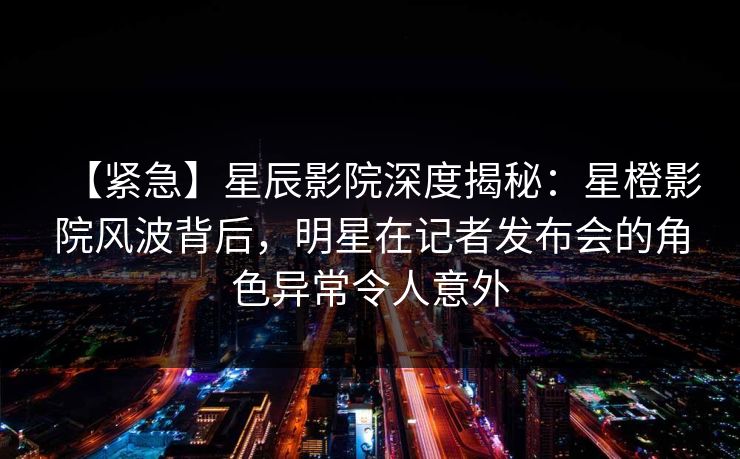 【紧急】星辰影院深度揭秘：星橙影院风波背后，明星在记者发布会的角色异常令人意外