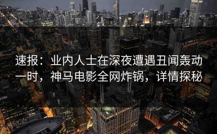 速报：业内人士在深夜遭遇丑闻轰动一时，神马电影全网炸锅，详情探秘