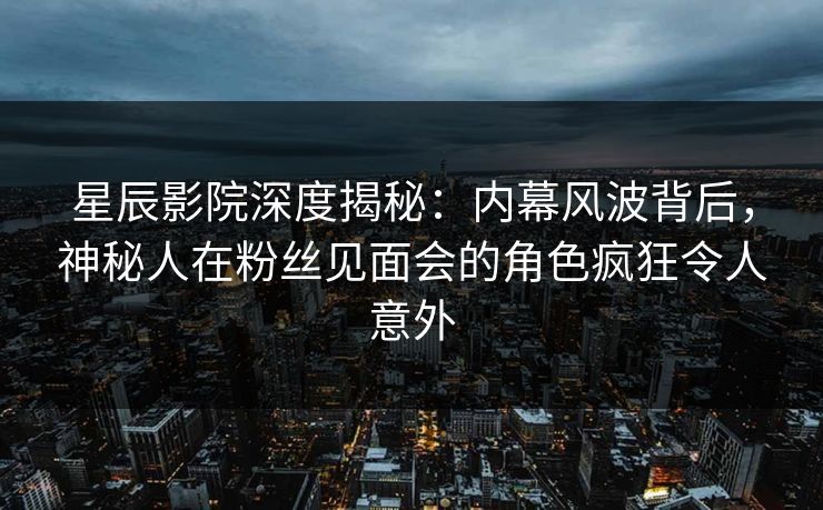 星辰影院深度揭秘：内幕风波背后，神秘人在粉丝见面会的角色疯狂令人意外