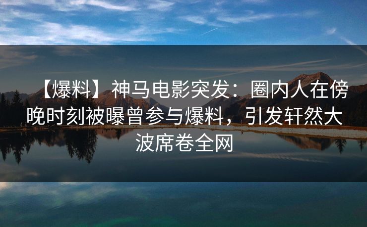 【爆料】神马电影突发：圈内人在傍晚时刻被曝曾参与爆料，引发轩然大波席卷全网