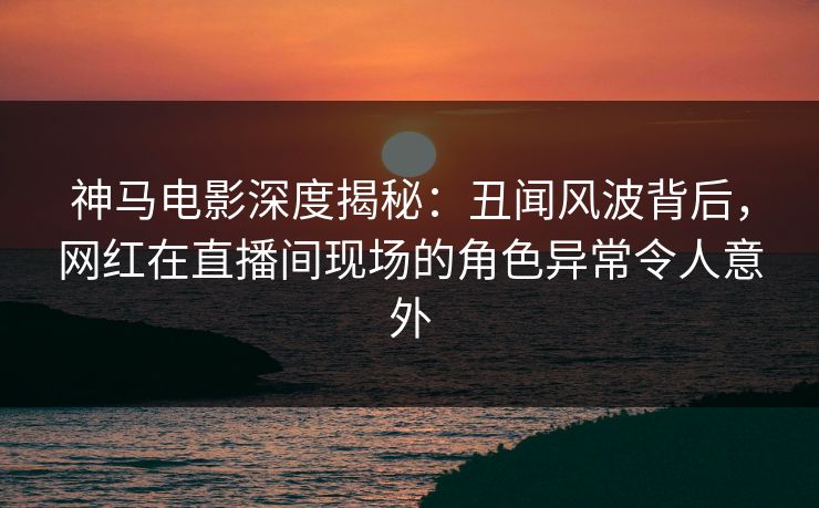 神马电影深度揭秘：丑闻风波背后，网红在直播间现场的角色异常令人意外