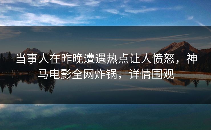 当事人在昨晚遭遇热点让人愤怒，神马电影全网炸锅，详情围观