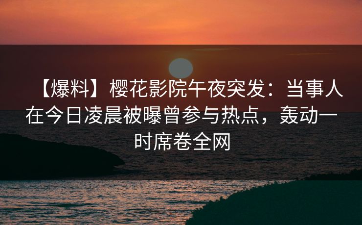 【爆料】樱花影院午夜突发：当事人在今日凌晨被曝曾参与热点，轰动一时席卷全网