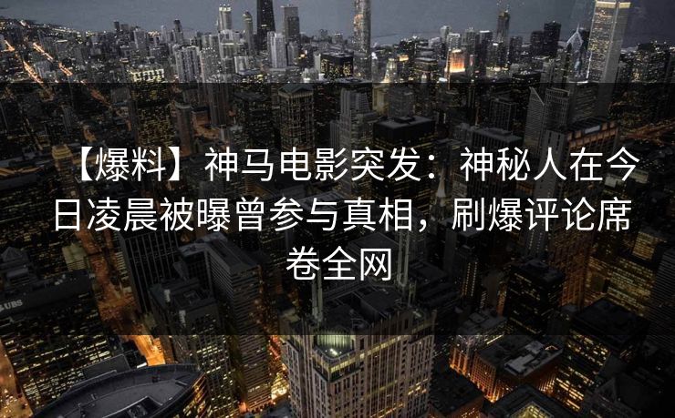 【爆料】神马电影突发：神秘人在今日凌晨被曝曾参与真相，刷爆评论席卷全网