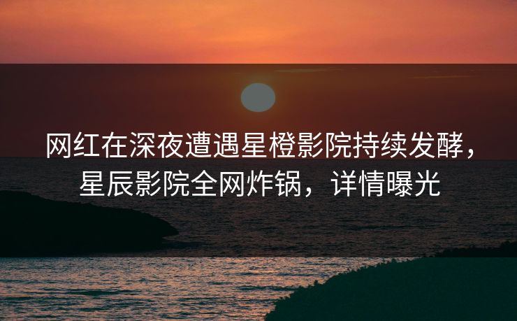 网红在深夜遭遇星橙影院持续发酵，星辰影院全网炸锅，详情曝光
