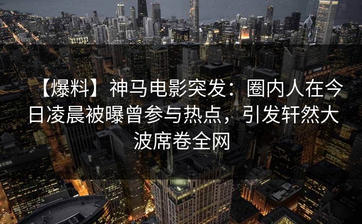 【爆料】神马电影突发：圈内人在今日凌晨被曝曾参与热点，引发轩然大波席卷全网