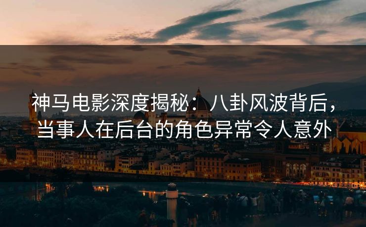 神马电影深度揭秘：八卦风波背后，当事人在后台的角色异常令人意外