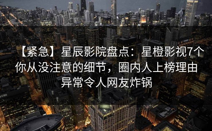 【紧急】星辰影院盘点:星橙影视7个你从没注意的细节,圈内人上榜理由异常令人网友炸锅