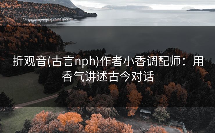 折观音(古言nph)作者小香调配师:用香气讲述古今对话 折观音(古言nph)作者小香调配师:用香气讲述古今对话