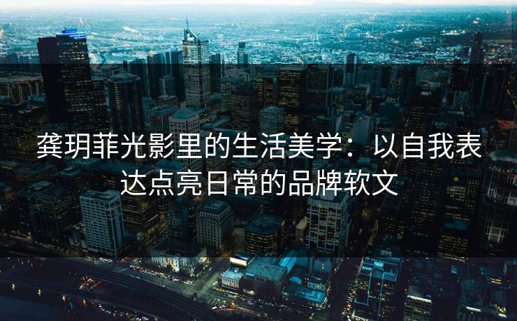 龚玥菲光影里的生活美学:以自我表达点亮日常的品牌软文 龚玥菲光影里的生活美学:以自我表达点亮日常的品牌软文