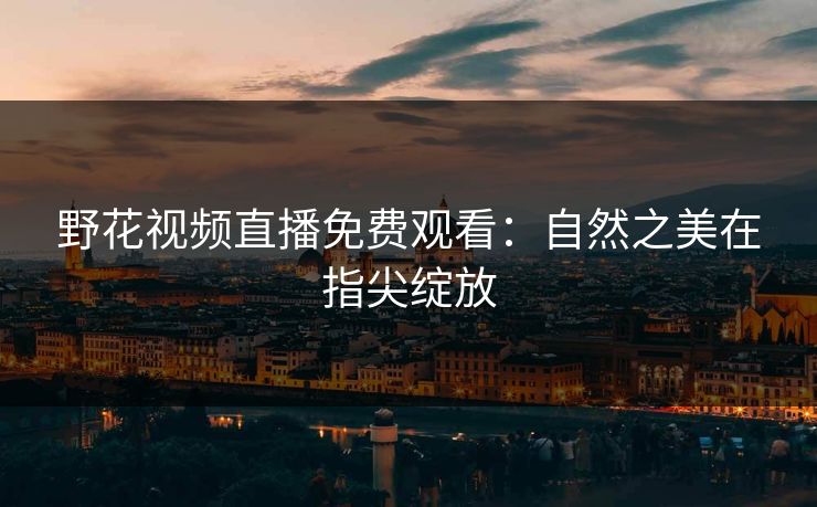 野花视频直播免费观看:自然之美在指尖绽放 野花视频直播免费观看:自然之美在指尖绽放