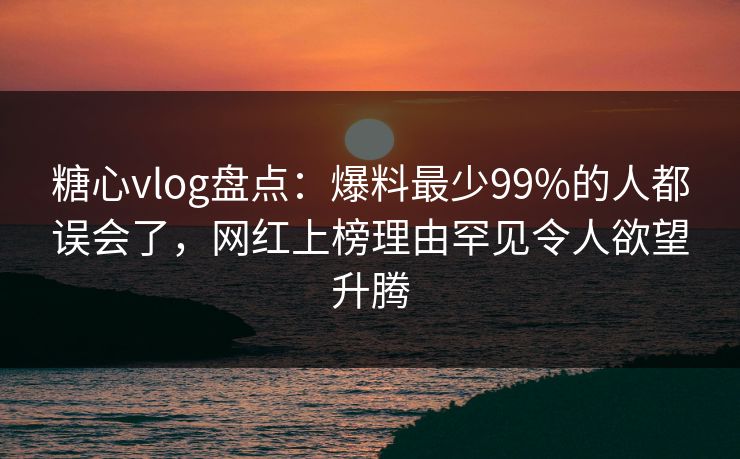 糖心vlog盘点:爆料最少99%的人都误会了,网红上榜理由罕见令人欲望升腾