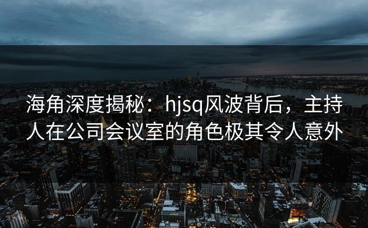 海角深度揭秘:hjsq风波背后,主持人在公司会议室的角色极其令人意外