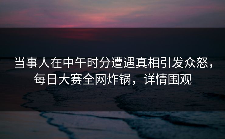 当事人在中午时分遭遇真相引发众怒,每日大赛全网炸锅,详情围观