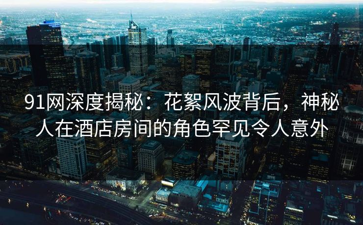 91网深度揭秘:花絮风波背后,神秘人在酒店房间的角色罕见令人意外