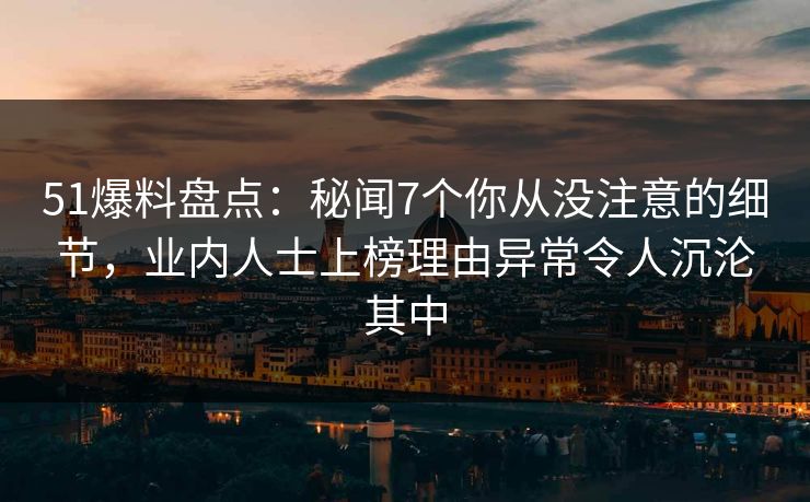 51爆料盘点:秘闻7个你从没注意的细节,业内人士上榜理由异常令人沉沦其中 51爆料盘点:秘闻7个你从没注意的细节,业内人士上榜理由异常令人沉沦其中
