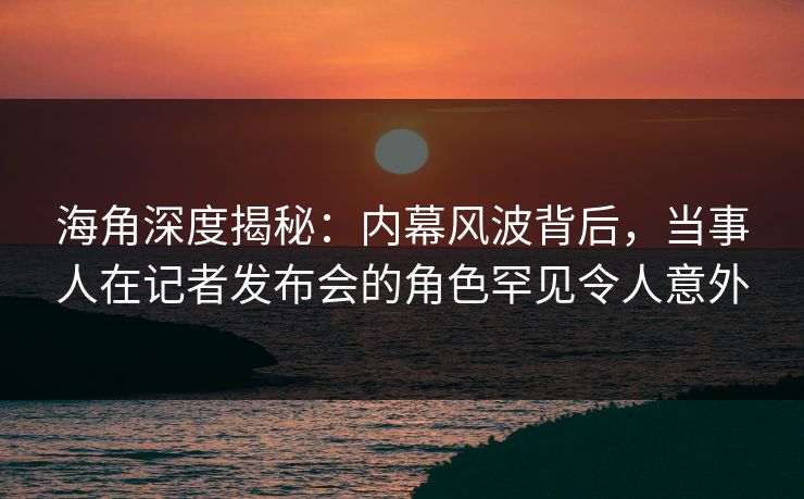 海角深度揭秘：内幕风波背后，当事人在记者发布会的角色罕见令人意外